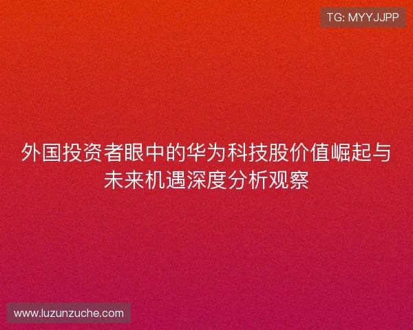外国投资者眼中的华为科技股价值崛起与未来机遇深度分析观察 外国投资者眼中的华为科技股价值崛起与未来机遇深度分析观察
